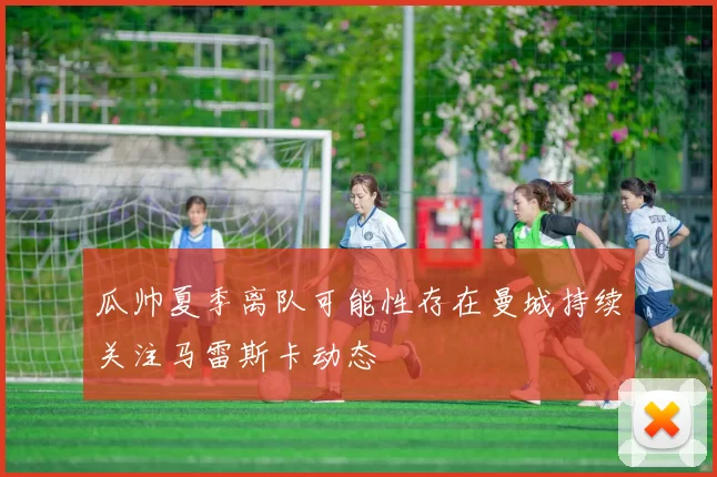 瓜帅夏季离队可能性存在曼城持续关注马雷斯卡动态