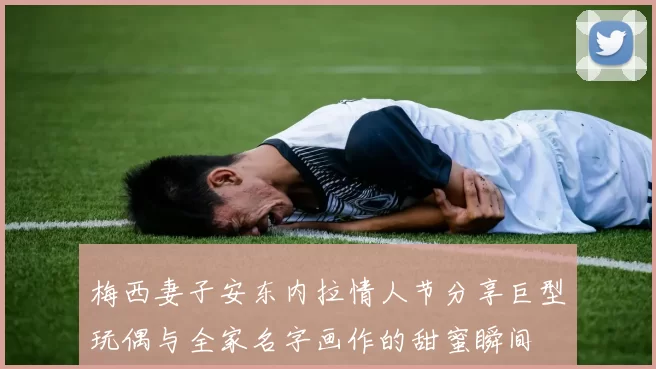 梅西妻子安东内拉情人节分享巨型玩偶与全家名字画作的甜蜜瞬间