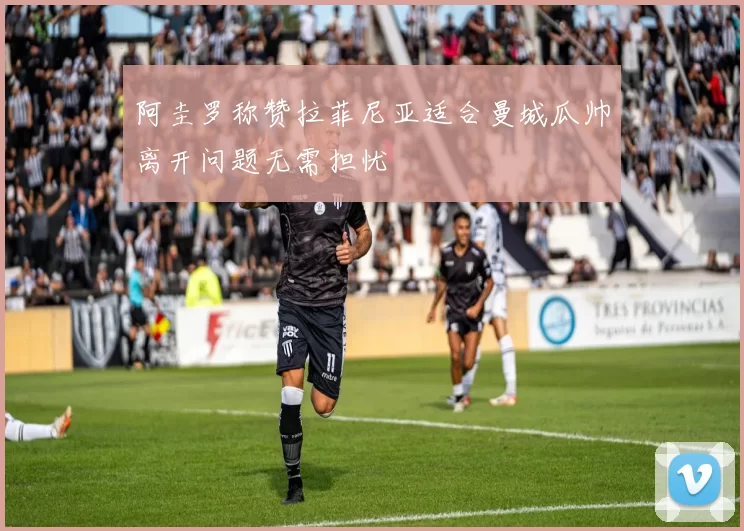 阿圭罗称赞拉菲尼亚适合曼城瓜帅离开问题无需担忧