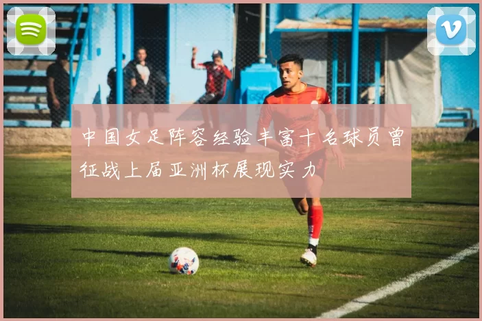 中国女足阵容经验丰富十名球员曾征战上届亚洲杯展现实力
