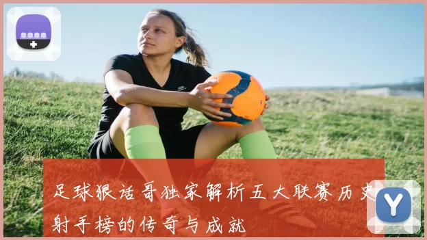 足球狠话哥独家解析五大联赛历史射手榜的传奇与成就