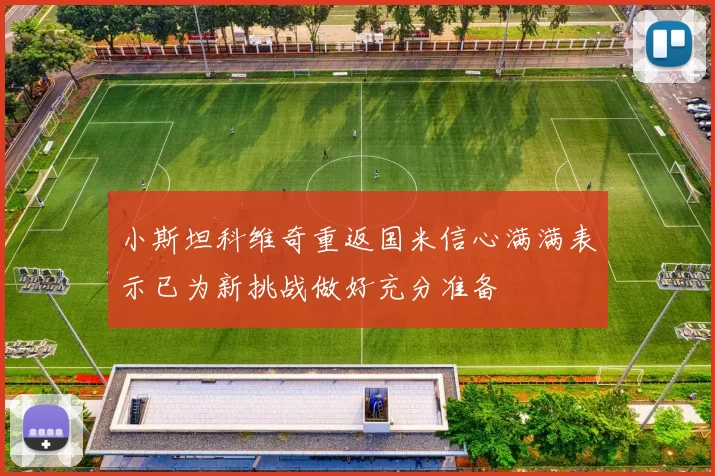 小斯坦科维奇重返国米信心满满表示已为新挑战做好充分准备