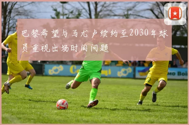 巴黎希望与马尤卢续约至2030年球员重视出场时间问题