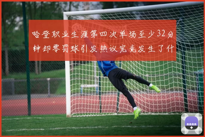 哈登职业生涯第四次单场至少32分钟却零罚球引发热议究竟发生了什么