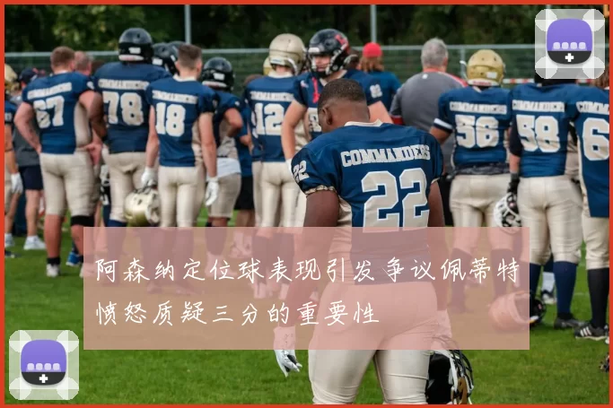 阿森纳定位球表现引发争议佩蒂特愤怒质疑三分的重要性