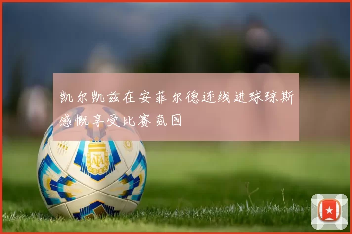 凯尔凯兹在安菲尔德连线进球琼斯感慨享受比赛氛围