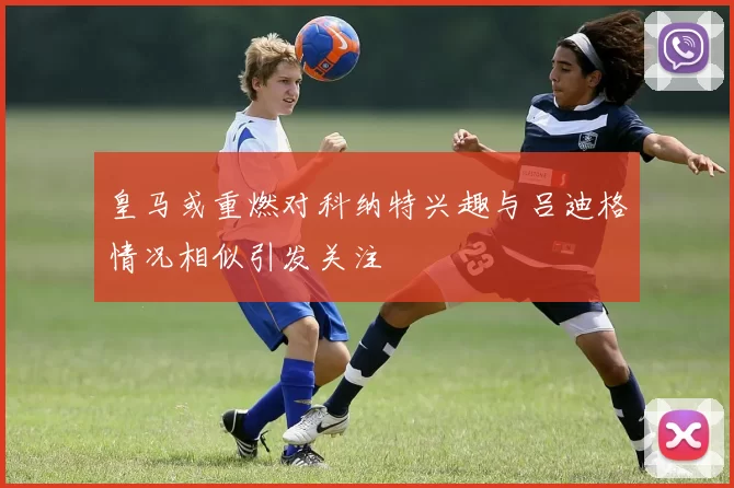 皇马或重燃对科纳特兴趣与吕迪格情况相似引发关注