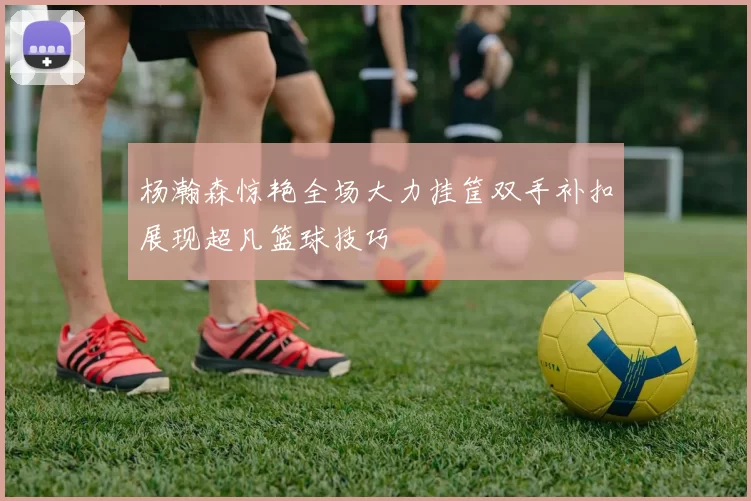 杨瀚森惊艳全场大力挂筐双手补扣展现超凡篮球技巧