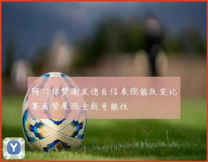 阿门称赞谢泼德自信表现能改变比赛局势展现全新可能性