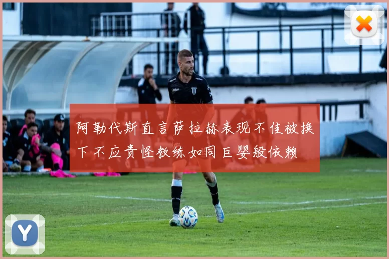 阿勒代斯直言萨拉赫表现不佳被换下不应责怪教练如同巨婴般依赖